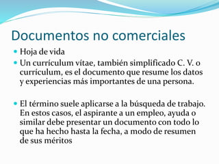 Documentos no comerciales
 Hoja de vida
 Un currículum vítae, también simplificado C. V. o
currículum, es el documento que resume los datos
y experiencias más importantes de una persona.
 El término suele aplicarse a la búsqueda de trabajo.
En estos casos, el aspirante a un empleo, ayuda o
similar debe presentar un documento con todo lo
que ha hecho hasta la fecha, a modo de resumen
de sus méritos
 