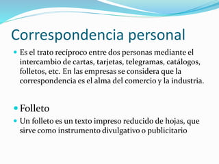Correspondencia personal
 Es el trato recíproco entre dos personas mediante el
intercambio de cartas, tarjetas, telegramas, catálogos,
folletos, etc. En las empresas se considera que la
correspondencia es el alma del comercio y la industria.
Folleto
 Un folleto es un texto impreso reducido de hojas, que
sirve como instrumento divulgativo o publicitario
 