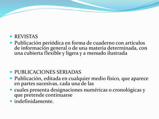  REVISTAS
 Publicación periódica en forma de cuaderno con artículos
de información general o de una materia determinada, con
una cubierta flexible y ligera y a menudo ilustrada
 PUBLICACIONES SERIADAS
 Publicación, editada en cualquier medio físico, que aparece
en partes sucesivas, cada una de las
 cuales presenta designaciones numéricas o cronológicas y
que pretende continuarse
 indefinidamente.
 