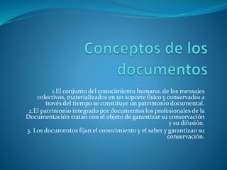 1.El conjunto del conocimiento humano, de los mensajes
colectivos, materializados en un soporte físico y conservados a
través del tiempo se constituye un patrimonio documental.
2.El patrimonio integrado por documentos los profesionales de la
Documentación tratan con el objeto de garantizar su conservación
y su difusión.
3. Los documentos fijan el conocimiento y el saber y garantizan su
conservación.
 