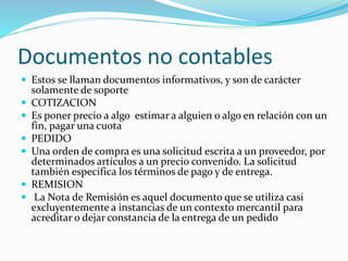 Documentos no contables
 Estos se llaman documentos informativos, y son de carácter
solamente de soporte
 COTIZACION
 Es poner precio a algo estimar a alguien o algo en relación con un
fin, pagar una cuota
 PEDIDO
 Una orden de compra es una solicitud escrita a un proveedor, por
determinados artículos a un precio convenido. La solicitud
también especifica los términos de pago y de entrega.
 REMISION
 La Nota de Remisión es aquel documento que se utiliza casi
excluyentemente a instancias de un contexto mercantil para
acreditar o dejar constancia de la entrega de un pedido
 