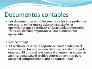 Documentos contables
 Los documentos contables son todos los comprobantes
por escrito en los que se deja constancia de las
operaciones que se realizan en la actividad mercantil.
Estos son de vital importancia para mantener un
apropiado
 Recibo de caja
 El recibo de caja es un soporte de contabilidad en el
cual constan los ingresos en efectivo recaudados por la
empresa. El original se entrega al cliente y las copias se
archivan una para el archivo consecutivo y otra para
anexar al comprobante diario de contabilidad
 