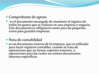  Comprobante de egreso
 es el documento encargado de mantener el registro de
todos los gastos que se realizan en una empresa o negocio.
Este documento es obligatorio tanto para las pequeñas
como para grandes empresas.
 Nota de contabilidad
 es un documento interno de la empresa, que es utilizado
para hacer registros contables, cuando se trata de
operaciones que no tienen soportes externos, u
operaciones para las cuales no existen documentos
internos específicos.
 