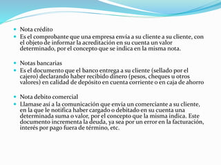  Nota crédito
 Es el comprobante que una empresa envía a su cliente a su cliente, con
el objeto de informar la acreditación en su cuenta un valor
determinado, por el concepto que se indica en la misma nota.
 Notas bancarias
 Es el documento que el banco entrega a su cliente (sellado por el
cajero) declarando haber recibido dinero (pesos, cheques u otros
valores) en calidad de depósito en cuenta corriente o en caja de ahorro
 Nota debito comercial
 Llamase así a la comunicación que envía un comerciante a su cliente,
en la que le notifica haber cargado o debitado en su cuenta una
determinada suma o valor, por el concepto que la misma indica. Este
documento incrementa la deuda, ya sea por un error en la facturación,
interés por pago fuera de término, etc.
 