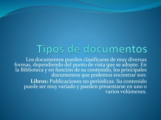 Los documentos pueden clasificarse de muy diversas
formas, dependiendo del punto de vista que se adopte. En
la Biblioteca y en función de su contenido, los principales
documentos que podemos encontrar son:
Libros: Publicaciones no periódicas. Su contenido
puede ser muy variado y pueden presentarse en uno o
varios volúmenes.
 