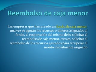 Las empresas que han creado un fondo de caja menor,
una vez se agotan los recursos o dineros asignados al
fondo, el responsable del mismo debe solicitar el
reembolso de caja menor, esto es, solicitar el
reembolso de los recursos gastados para recuperar el
monto inicialmente asignado
 