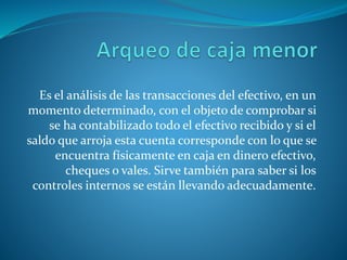 Es el análisis de las transacciones del efectivo, en un
momento determinado, con el objeto de comprobar si
se ha contabilizado todo el efectivo recibido y si el
saldo que arroja esta cuenta corresponde con lo que se
encuentra físicamente en caja en dinero efectivo,
cheques o vales. Sirve también para saber si los
controles internos se están llevando adecuadamente.
 