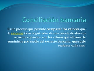 Es un proceso que permite comparar los valores que
la empresa tiene registrados de una cuenta de ahorros
o cuenta corriente, con los valores que el banco le
suministra por medio del extracto bancario, que suele
recibirse cada mes.
 