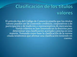 El artículo 619 del Código de Comercio enseña que los títulos
valores pueden ser de contenido crediticio, corporativos o de
participación y de tradición o representativos de mercancías.
Varios criterios se han intentado en la doctrina para
determinar una clasificación acertada y precisa en esta
materia. Tomando como base la clasificación de la norma
citada tendremos que afirmar una clasificación teniendo en
cuenta:
 