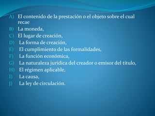 A) El contenido de la prestación o el objeto sobre el cual
recae
B) La moneda,
C) El lugar de creación,
D) La forma de creación,
E) El cumplimiento de las formalidades,
F) La función económica,
G) La naturaleza jurídica del creador o emisor del título,
H) El régimen aplicable,
I) La causa,
J) La ley de circulación.
 