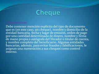 Características:
Debe contener mención explícita del tipo de documento
que es (en este caso, un cheque), nombre y domicilio de la
entidad bancaria, fecha y lugar de emisión, orden de pago
por una cantidad determinada de dinero, nombre y firma
de mano propia o autógrafa del librador o titular de cuenta,
y nombre completo del beneficiario. Algunas entidades
bancarias, además, para evitar fraudes y falsificaciones, le
asignan una numeración a sus cheques como control
interno.
 