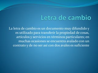 La letra de cambio es un documento muy difundido y
es utilizado para transferir la propiedad de cosas,
artículos y servicios en términos particulares; en
muchas ocasiones se encuentra avalado con un
contrato y de no ser así con dos avales es suficiente
 