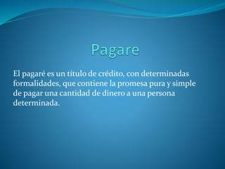 El pagaré es un título de crédito, con determinadas
formalidades, que contiene la promesa pura y simple
de pagar una cantidad de dinero a una persona
determinada.
 