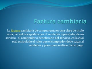La factura cambiaria de compraventa es otra clase de titulo
valor, la cual es expedida por el vendedor o prestador de un
servicio, al comprador o beneficiario del servicio, en la cual
está estipulado el valor que el comprador debe pagar al
vendedor y plazo para realizar dicho pago.
 