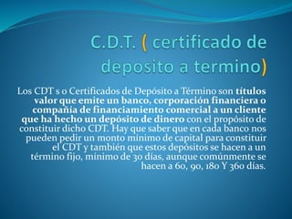 Los CDT s o Certificados de Depósito a Término son títulos
valor que emite un banco, corporación financiera o
compañía de financiamiento comercial a un cliente
que ha hecho un depósito de dinero con el propósito de
constituir dicho CDT. Hay que saber que en cada banco nos
pueden pedir un monto mínimo de capital para constituir
el CDT y también que estos depósitos se hacen a un
término fijo, mínimo de 30 días, aunque comúnmente se
hacen a 60, 90, 180 Y 360 días.
 