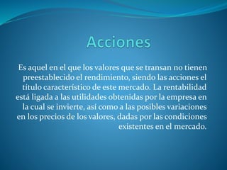 Es aquel en el que los valores que se transan no tienen
preestablecido el rendimiento, siendo las acciones el
título característico de este mercado. La rentabilidad
está ligada a las utilidades obtenidas por la empresa en
la cual se invierte, así como a las posibles variaciones
en los precios de los valores, dadas por las condiciones
existentes en el mercado.
 
