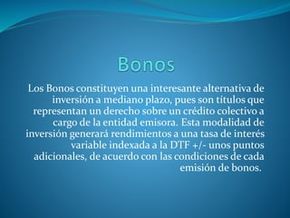 Los Bonos constituyen una interesante alternativa de
inversión a mediano plazo, pues son títulos que
representan un derecho sobre un crédito colectivo a
cargo de la entidad emisora. Esta modalidad de
inversión generará rendimientos a una tasa de interés
variable indexada a la DTF +/- unos puntos
adicionales, de acuerdo con las condiciones de cada
emisión de bonos.
 