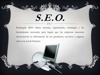 S.E.O.
Estrategias SEO ofrece asesoría, capacitación, estrategias y las
herramientas necesarias para lograr que las empresas muestren
efectivamente la información de sus productos, servicios o páginas
web en la red de Internet.
 