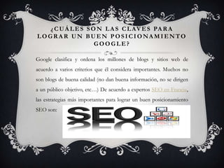 ¿ C U Á L E S S O N L A S C L AV E S PA R A
LOGRAR UN BUEN POSICIONAMIENTO
                   GOOGLE?

Google clasifica y ordena los millones de blogs y sitios web de
acuerdo a varios criterios que él considera importantes. Muchos no
son blogs de buena calidad (no dan buena información, no se dirigen
a un público objetivo, etc…) De acuerdo a expertos SEO en Francia,
las estrategias más importantes para lograr un buen posicionamiento
SEO son:
 