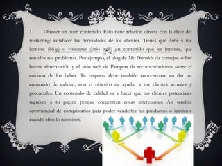 1.     Ofrecer un buen contenido. Esto tiene relación directa con la clave del
marketing: satisfacer las necesidades de los clientes. Tienes que darle a tus
lectores (blog) o visitantes (sitio web) un contenido que les interese, que
resuelva sus problemas. Por ejemplo, el blog de Mc Donalds da consejos sobre
buena alimentación y el sitio web de Pampers da recomendaciones sobre el
cuidado de los bebés. Tu empresa debe también concentrarse en dar un
contenido de calidad, con el objetivo de ayudar a tus clientes actuales y
potenciales. Un contenido de calidad va a hacer que tus clientes potenciales
regresen a tu página porque encuentran cosas interesantes. Así tendrás
oportunidad de conquistarlos para poder venderles tus productos o servicios
cuando ellos lo necesiten.
 