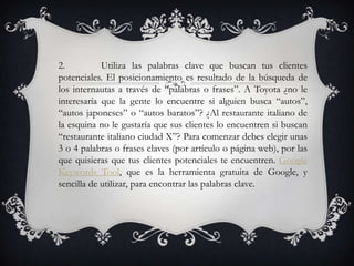 2.          Utiliza las palabras clave que buscan tus clientes
potenciales. El posicionamiento es resultado de la búsqueda de
los internautas a través de “palabras o frases”. A Toyota ¿no le
interesaría que la gente lo encuentre si alguien busca “autos”,
“autos japoneses” o “autos baratos”? ¿Al restaurante italiano de
la esquina no le gustaría que sus clientes lo encuentren si buscan
“restaurante italiano ciudad X”? Para comenzar debes elegir unas
3 o 4 palabras o frases claves (por artículo o página web), por las
que quisieras que tus clientes potenciales te encuentren. Google
Keywords Tool, que es la herramienta gratuita de Google, y
sencilla de utilizar, para encontrar las palabras clave.
 