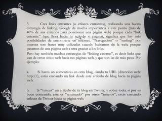 3.        Crea links entrantes (o enlaces entrantes), realizando una buena
estrategia de linking. Google da mucha importancia a este punto (más de
40% de sus criterios para posicionar una página web) porque cada “link
entrante” (que lleva hacia tu artículo o página), significa que hay más
posibilidades de encontrarte en internet. “Navegación” o “surfing” por
internet son frases muy utilizadas cuando hablamos de la web, porque
pasamos de una página web a otra gracias a los links.
Pero hay también muchas estrategias de “linking externo”, es decir links que
van de otros sitios web hacia tus páginas web, y que son las de más peso. Por
ejemplo:

a.     Si haces un comentario en otro blog, dando tu URL (dirección web:
http://), estás enviando un link desde este artículo de blog hacia tu página
web.

b.     Si “tuiteas” un artículo de tu blog en Twitter, y sobre todo, si por su
buen contenido, este es “retuiteado” por otros “tuiteros”, estás enviando
enlaces de Twitter hacia tu página web.
 
