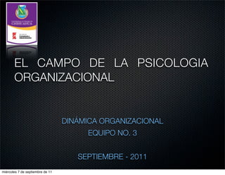 EL CAMPO DE LA PSICOLOGIA
       ORGANIZACIONAL


                                  DINÁMICA ORGANIZACIONAL
                                       EQUIPO NO. 3


                                     SEPTIEMBRE - 2011
miércoles 7 de septiembre de 11
 