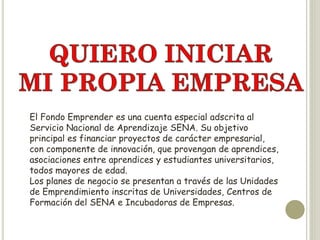 El Fondo Emprender es una cuenta especial adscrita al
Servicio Nacional de Aprendizaje SENA. Su objetivo
principal es financiar proyectos de carácter empresarial,
con componente de innovación, que provengan de aprendices,
asociaciones entre aprendices y estudiantes universitarios,
todos mayores de edad.
Los planes de negocio se presentan a través de las Unidades
de Emprendimiento inscritas de Universidades, Centros de
Formación del SENA e Incubadoras de Empresas.
 