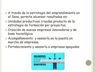  A través de la estrategia del emprendimiento en
  el Sena, permite alcanzar resultados en:
 Unidades productivas creadas producto de la
  estrategia de formación por proyectos.
 Creación de nuevas empresas innovadoras y de
  base tecnológica.
 Acompañamiento y asesoría en la puesta en
  marcha de empresas.
 Fortalecimiento y asesoría a empresas apoyadas.
 