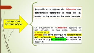 DEFINICIONES
DE EDUCACIÓN
Educación es el proceso de influencias que
determinan o transformar el modo de ser,
pensar, sentir y actuar de los seres humanos.
La educación es la influencia ejercida en
una persona, la cual debe buscar el
aprendizaje; y
proceso que debe conseguir la transformación
del educando, tomando en cuenta las
circunstancias y el ambiente en donde se
desarrolle.
 