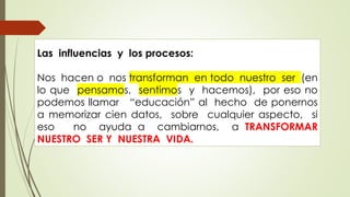 Las influencias y los procesos:
Nos hacen o nos transforman en todo nuestro ser (en
lo que pensamos, sentimos y hacemos), por eso no
podemos llamar “educación” al hecho de ponernos
a memorizar cien datos, sobre cualquier aspecto, si
eso no ayuda a cambiarnos, a TRANSFORMAR
NUESTRO SER Y NUESTRA VIDA.
 