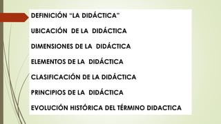 DEFINICIÓN “LA DIDÁCTICA”
UBICACIÓN DE LA DIDÁCTICA
DIMENSIONES DE LA DIDÁCTICA
ELEMENTOS DE LA DIDÁCTICA
CLASIFICACIÓN DE LA DIDÁCTICA
PRINCIPIOS DE LA DIDÁCTICA
EVOLUCIÓN HISTÓRICA DEL TÉRMINO DIDACTICA
 