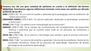 Tenemos hoy día una gran variedad de opiniones en cuanto a la definición del término
DIDÁCTICA. Examinemos algunas definiciones tomando como base una opinión por década
partiendo de los 50’s.
AEBLI (1958 P.79): “Es una ciencia auxiliar y aplicada de la pedagogía para la realización de
tareas educativas”.
FERNANDEZ HUERTA (1970 P.267): “Es ciencia aplicada, destinada al aprendizaje, enseñanza
e instrucción”.
TITONE (1981 P.25): “La define como metodología de la instrucción”.
ZABALZA (1990 P.136): “Es el campo de conocimientos de investigaciones, de propuestas
teóricas y prácticas que se centran sobre todo en los procesos de enseñanza y
aprendizaje”.
OLIVA GIL (1996 P.58): “Es la ciencia y tecnología que estudia y guía el proceso instructivo-
educativo”.
KRON (2000, P.58): “La ciencia de enseñar y aprender. Ciencia de la enseñanza. Teoría de los
contenidos formativos. Teoría de los procesos de aprendizaje. Aplicación de teorías
psicológicas de enseñanza-aprendizaje”.
 