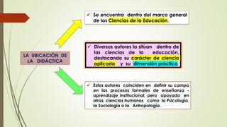 LA UBICACIÓN DE
LA DIDÁCTICA
 Se encuentra dentro del marco general
de las Ciencias de la Educación.
 Diversos autores la sitúan dentro de
las ciencias de la educación,
destacando su carácter de ciencia
aplicada y su dimensión práctica.
 Estos autores coinciden en definir su campo
en los procesos formales de enseñanza -
aprendizaje institucional, pero apoyada en
otras ciencias humanas como la Psicología,
la Sociología o la Antropología.
 