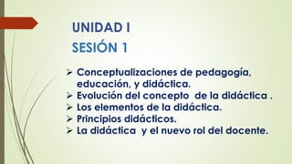 UNIDAD I
SESIÓN 1
 Conceptualizaciones de pedagogía,
educación, y didáctica.
 Evolución del concepto de la didáctica .
 Los elementos de la didáctica.
 Principios didácticos.
 La didáctica y el nuevo rol del docente.
 