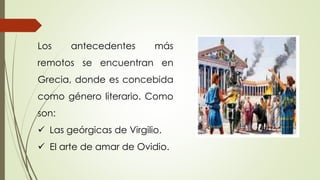 Los antecedentes más
remotos se encuentran en
Grecia, donde es concebida
como género literario. Como
son:
 Las geórgicas de Virgilio.
 El arte de amar de Ovidio.
 