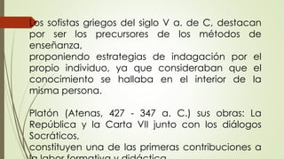 Los sofistas griegos del siglo V a. de C, destacan
por ser los precursores de los métodos de
enseñanza,
proponiendo estrategias de indagación por el
propio individuo, ya que consideraban que el
conocimiento se hallaba en el interior de la
misma persona.
Platón (Atenas, 427 - 347 a. C.) sus obras: La
República y la Carta VII junto con los diálogos
Socráticos,
constituyen una de las primeras contribuciones a
 