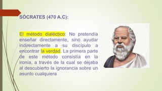 SÓCRATES (470 A.C):
El método dialéctico: No pretendía
enseñar directamente, sino ayudar
indirectamente a su discípulo a
encontrar la verdad. La primera parte
de este método consistía en la
ironía, a través de la cual se dejaba
al descubierto la ignorancia sobre un
asunto cualquiera.
 