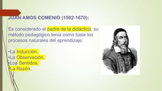JUAN AMOS COMENIO (1592-1670):
Es considerado el padre de la didáctica, su
método pedagógico tenia como base los
procesos naturales del aprendizaje:
•La Inducción.
•La Observación.
•Los Sentidos.
•La Razón.
 
