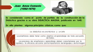 Juan Amos Comenio
(1592-1670)
Es considerado como el punto de partida de la construcción de la
Didáctica gracias a su obra DIDÁCTICA MAGNA, publicada en 1640.
En ella plantea algunos principios clásicos, como que:
La didáctica es una técnica y un arte
La enseñanza debe tener como objetivo el aprendizaje de todo por parte
de todos.
Los procesos de enseñanza y aprendizaje deben caracterizarse por la
rapidez y la eficacia, así como por la importancia de lenguaje y de la imagen
 