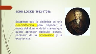 JOHN LOCKE (1632-1704):
Establece que la didáctica es una
ciencia/técnica para disponer la
mente del alumno, de tal manera que
pueda aprender cualquier ciencia,
partiendo de la observación y la
experiencia.
 