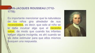 JEAN-JACQUES ROUSSEAU (1712-
1778):
Es importante mencionar que la naturaleza
de los niños gira alrededor de sus
necesidades, es decir, que solo al niño se
le debe inculcar algo que el necesita
saber, de modo que cuando los infantes
tengan alguna incógnita, es ahí cuando se
les debe estimular para que ellos mismos
busquen una respuesta.
 