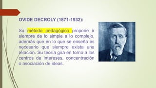 OVIDE DECROLY (1871-1932):
Su método pedagógico propone ir
siempre de lo simple a lo complejo,
además que en lo que se enseña es
necesario que siempre exista una
relación. Su teoría gira en torno a los
centros de intereses, concentración
o asociación de ideas.
 