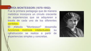MARÍA MONTESSORI (1870-1952):
Fue la primera pedagoga que de manera
metódica incorpora un círculo creciente
de experiencias que se adquieren a
través de cada uno de los diferentes
sentidos.
El método "Montessori" desarrolla
funciones motrices intelectuales; su
construcción se realiza a partir de
experiencias simples y concretas.
 
