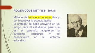 ROGER COUSINET (1881-1973):
Método de trabajo en equipo libre y
por incentivar la escuela activa.
El profesor se debe convertir en un
amigo para el estudiante, para que
así el aprendiz adquieran la
suficiente confianza y se
desenvuelva en su entorno
educativo.
 