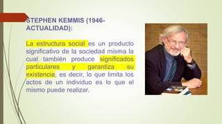 STEPHEN KEMMIS (1946-
ACTUALIDAD):
La estructura social es un producto
significativo de la sociedad misma la
cual también produce significados
particulares y garantiza su
existencia, es decir, lo que limita los
actos de un individuo es lo que el
mismo puede realizar.
 