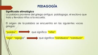 PEDAGOGÍA
Significado etimológico
La palabra proviene del griego antiguo paidagogo, el esclavo que
traía y llevaba niños a la escuela.
El origen de la palabra se encuentra en las siguientes voces
griegas:
“paidos” que significa “niño”
“ago” “agogía” que significa “conduzco” “conducir”
 