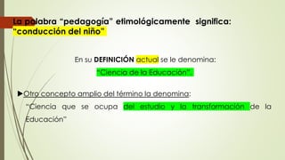 La palabra “pedagogía” etimológicamente significa:
“conducción del niño”
En su DEFINICIÓN actual se le denomina:
“Ciencia de la Educación”.
Otro concepto amplio del término la denomina:
“Ciencia que se ocupa del estudio y la transformación de la
Educación”
 