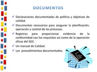  Declaraciones documentadas de política y objetivos de
calidad.
 Documentos necesarios para asegurar la planificación,
operación y control de los procesos.
 Registros para proporcionar evidencia de la
conformidad con los requisitos así como de la operación
eficaz del SGC.
 Un manual de Calidad.
 Los procedimientos documentados.
 