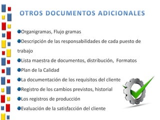 Organigramas, Flujo gramas
Descripción de las responsabilidades de cada puesto de
trabajo
Lista maestra de documentos, distribución, Formatos
Plan de la Calidad
La documentación de los requisitos del cliente
Registro de los cambios previstos, historial
Los registros de producción
Evaluación de la satisfacción del cliente
 